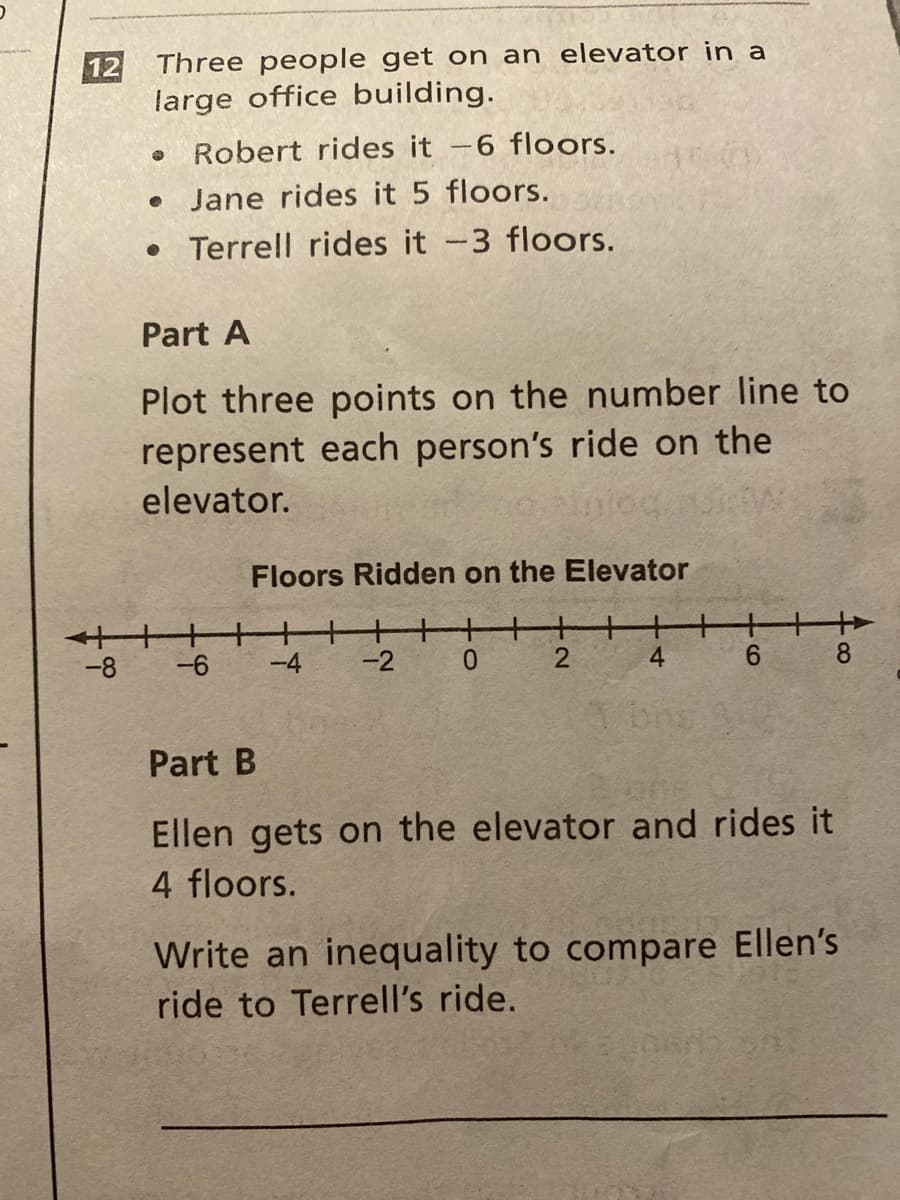 Three people get on an elevator in a
large office building.
Robert rides it -6 floors.
• Jane rides it 5 floors.
• Terrell rides it -3 floors.
Part A
Plot three points on the number line to
represent each person's ride on the
elevator.
