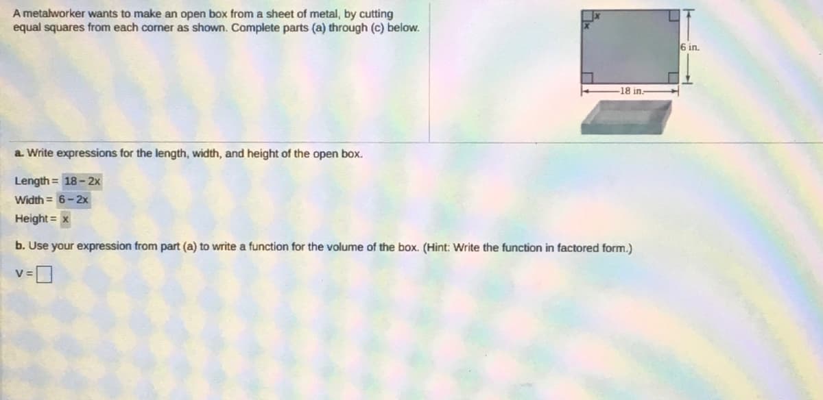 A metalworker wants to make an open box from a sheet of metal, by cutting
equal squares from each corner as shown. Complete parts (a) through (c) below.
6 in.
-18 in.
a. Write expressions for the length, width, and height of the open box.
Length = 18 - 2x
Width = 6-2x
Height = x
b. Use your expression from part (a) to write a function for the volume of the box. (Hint: Write the function in factored form.)
