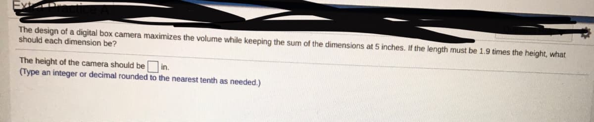 The design of a digital box camera maximizes the volume while keeping the sum of the dimensions at 5 inches. If the length must be 1.9 times the height, what
should each dimension be?
The height of the camera should be
(Type an integer or decimal rounded to the nearest tenth as needed.)
in.
