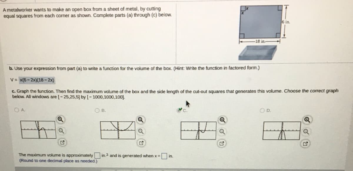 A metalworker wants to make an open box from a sheet of metal, by cutting
equal squares from each corner as shown. Complete parts (a) through (c) below.
6 in.
-18 in.
b. Use your expression from part (a) to write a function for the volume of the box. (Hint: Write the function in factored form.)
V = x(6- 2x)(18-2x)
c. Graph the function. Then find the maximum volume of the box and the side length of the cut-out squares that generates this volume. Choose the correct graph
below. All windows are [-25,25,5] by [– 1000,1000,100].
OA.
OB.
OD.
The maximum volume is approximately
(Round to one decimal place as needed.)
in.3 and is generated when x=
in.
O d 回
o 回
