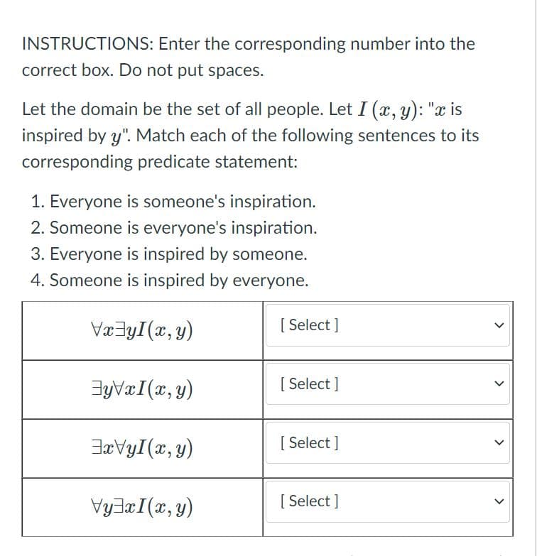 INSTRUCTIONS: Enter the corresponding number into the
correct box. Do not put spaces.
Let the domain be the set of all people. Let I (x, y): "x is
inspired by y". Match each of the following sentences to its
corresponding predicate statement:
1. Everyone is someone's inspiration.
2. Someone is everyone's inspiration.
3. Everyone is inspired by someone.
4. Someone is inspired by everyone.
Væ3yI(x, y)
[ Select ]
JyVæI(r, y)
[ Select ]
JæVyI(x, y)
[ Select ]
VyJæI(x,y)
[ Select ]
>
>
>
>
