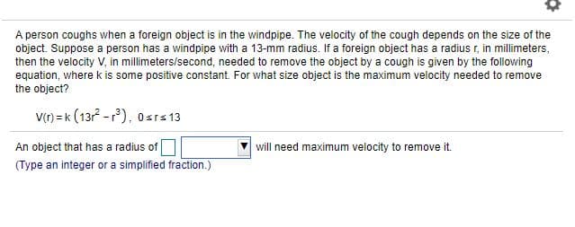 A person coughs when a foreign object is in the windpipe. The velocity of the cough depends on the size of the
object. Suppose a person has a windpipe with a 13-mm radius. If a foreign object has a radius r, in millimeters,
then the velocity V, in millimeters/second, needed to remove the object by a cough is given by the following
equation, where k is some positive constant. For what size object is the maximum velocity needed to remove
the object?
v() = k (13 -r), 0srs 13
An object that has a radius of
will need maximum velocity to remove it.
(Type an integer or a simplified fraction. )
