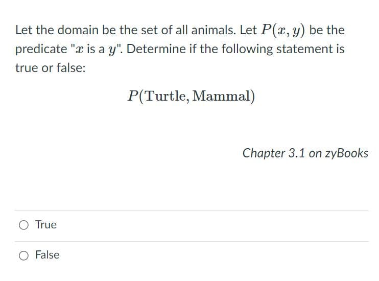 Let the domain be the set of all animals. Let P(x,y) be the
predicate "x is a y". Determine if the following statement is
true or false:
P(Turtle, Mammal)
Chapter 3.1 on zyBooks
O True
False
