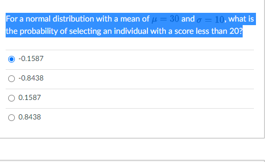 For a normal distribution with a mean of u = 30 and o = 10, what is
the probability of selecting an individual with a score less than 20?
-0.1587
-0.8438
O 0.1587
O 0.8438
