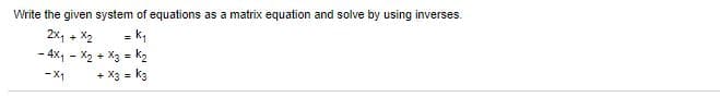 ### Solving Systems of Linear Equations Using Matrix Inverses

To solve the given system of linear equations using matrix inverses, we first express the system in matrix form.

#### System of Equations

The given system of equations is:

\[ \begin{align}
2x_1 + x_2 & = k_1 \\
-4x_1 - x_2 + x_3 & = k_2 \\
-x_1 + x_3 & = k_3 \\
\end{align} \]

#### Matrix Form

We can represent this system in the form \( AX = B \), where:

\[ A = \begin{pmatrix} 
2 & 1 & 0 \\ 
-4 & -1 & 1 \\ 
-1 & 0 & 1 
\end{pmatrix}, \quad 
X = \begin{pmatrix} 
x_1 \\ 
x_2 \\ 
x_3 
\end{pmatrix}, \quad 
B = \begin{pmatrix} 
k_1 \\ 
k_2 \\ 
k_3 
\end{pmatrix} \]

Therefore, we can rewrite the system as:

\[ \begin{pmatrix} 
2 & 1 & 0 \\ 
-4 & -1 & 1 \\ 
-1 & 0 & 1 
\end{pmatrix} 
\begin{pmatrix} 
x_1 \\ 
x_2 \\ 
x_3 
\end{pmatrix} = 
\begin{pmatrix} 
k_1 \\ 
k_2 \\ 
k_3 
\end{pmatrix} \]

#### Solving Using Inverses

To find \( X \), we need to multiply both sides of the equation by the inverse of matrix \( A \):

\[ X = A^{-1}B \]

First, we need to compute the inverse of matrix \( A \), denoted as \( A^{-1} \). Once we have \( A^{-1} \), we can multiply it with \( B \) to find the values of \( x_1 \), \( x_2 \), and \( x_3 \).

#### Finding \( A^{-1} \)

Let us compute the inverse of \( A \):

\[ A^{-1} \begin{pmatrix} 
a & b & c \\ 
d &