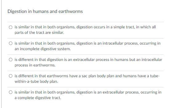 Digestion in humans and earthworms
O is similar in that in both organisms, digestion occurs in a simple tract, in which all
parts of the tract are similar.
O is similar in that in both organisms, digestion is an intracellular process, occurring in
an incomplete digestive system.
O is different in that digestion is an extracellular process in humans but an intracellular
process in earthworms.
O is different in that earthworms have a sac plan body plan and humans have a tube-
within-a-tube body plan.
O is similar in that in both organisms, digestion is an extracellular process, occurring in
a complete digestive tract.
