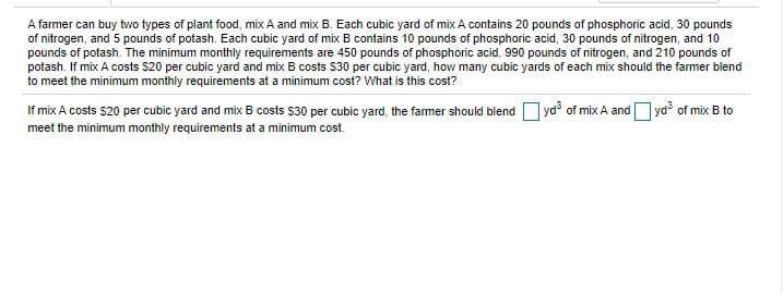 ### Optimizing Plant Food Blends for Nutrient Requirements

**Problem Statement:**

A farmer can buy two types of plant food, mix A and mix B. Each cubic yard of mix A contains:

- 20 pounds of phosphoric acid
- 30 pounds of nitrogen
- 5 pounds of potash

Each cubic yard of mix B contains:

- 10 pounds of phosphoric acid
- 30 pounds of nitrogen
- 10 pounds of potash

The minimum monthly requirements for the nutrients are as follows:

- 450 pounds of phosphoric acid
- 990 pounds of nitrogen
- 210 pounds of potash

**Pricing:**

- Mix A costs $20 per cubic yard
- Mix B costs $30 per cubic yard

**Objective:**

Determine how many cubic yards of each mix should the farmer blend to meet the minimum monthly requirements at a minimum cost and calculate this cost.

---

**Solution:**

To solve this, we need to use a mathematical optimization approach. Let's set up the equation with the variables representing the quantity of each mix:

1. Let \( x \) be the number of cubic yards of mix A.
2. Let \( y \) be the number of cubic yards of mix B.

The nutrient requirements can be written as:

- Phosphoric acid: \( 20x + 10y \geq 450 \)
- Nitrogen: \( 30x + 30y \geq 990 \)
- Potash: \( 5x + 10y \geq 210 \)

The cost equation that we want to minimize is:

\[ \text{Cost} = 20x + 30y \]

**Constraints:**

1. \( 20x + 10y \geq 450 \)
2. \( 30x + 30y \geq 990 \)
3. \( 5x + 10y \geq 210 \)

**Blended Quantities and Cost:**

According to the problem solution:

\[ \text{The farmer should blend } \boxed{x} \text{ yd}^3 \text{ of mix A and } \boxed{y} \text{ yd}^3 \text{ of mix B to meet the minimum monthly requirements at a minimum cost.} \]

---

This problem requires solving a system of linear inequalities to find the optimal values for \(x\) and \(y