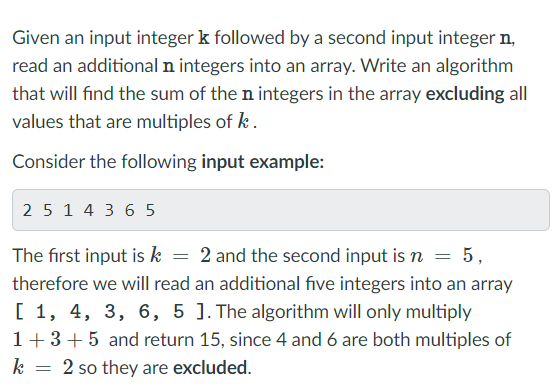 Given an input integer k followed by a second input integer n,
read an additional n integers into an array. Write an algorithm
that will find the sum of the n integers in the array excluding all
values that are multiples of k.
Consider the following input example:
2 5 1 4 3 6 5
The first input is k
2 and the second input is n = 5,
%3D
%3D
therefore we will read an additional five integers into an array
[ 1, 4, 3, 6, 5 ]. The algorithm will only multiply
1+3+5 and return 15, since 4 and 6 are both multiples of
2 so they are excluded.
k
