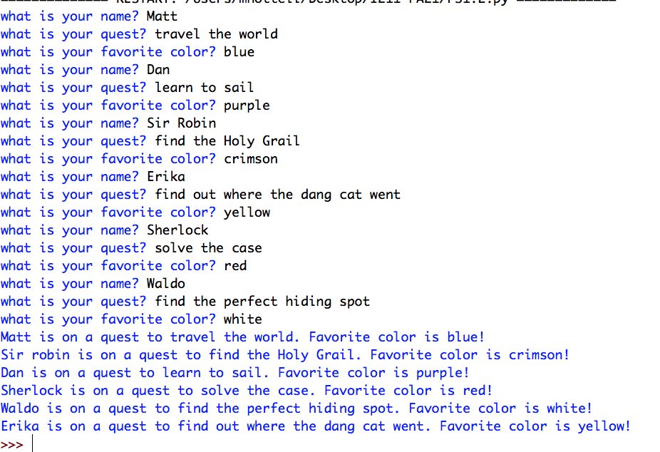 what is your name? Matt
what is your quest? travel the world
what is your favorite color? blue
what is your name? Dan
what is your quest? learn to sail
what is your favorite color? purple
name? Sir Robin
what is your
what is your quest? find the Holy Grail
what is your favorite color? crimson
what is your name? Erika
what is your quest? find out where the dang cat went
what is your favorite color? yellow
what is your name? Sherlock
what is your quest? solve the case
what is your favorite color? red
what is your name? Waldo
what is your
quest? find the perfect hiding spot
what is your
favorite color? white
Matt is on a quest to travel the world. Favorite color is blue!
Sir robin is on a quest to find the Holy Grail. Favorite color is crimson!
Dan is on a quest to learn to sail. Favorite color is purple!
Sherlock is on a quest to solve the case. Favorite color is red!
Waldo is on a quest to find the perfect hiding spot. Favorite color is white!
Erika is on a quest to find out where the dang cat went. Favorite color is yellow!