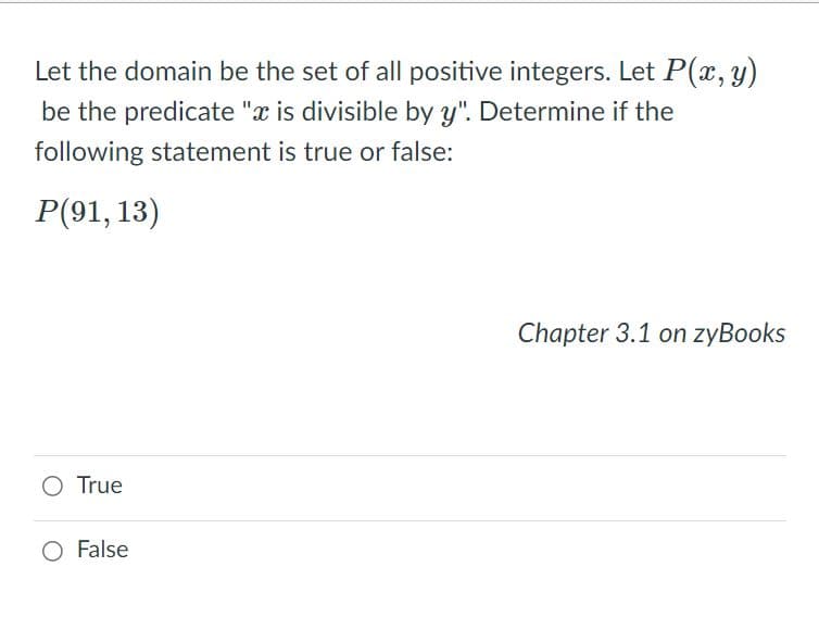 Let the domain be the set of all positive integers. Let P(x, y)
be the predicate "x is divisible by y". Determine if the
following statement is true or false:
P(91, 13)
Chapter 3.1 on zyBooks
O True
False
