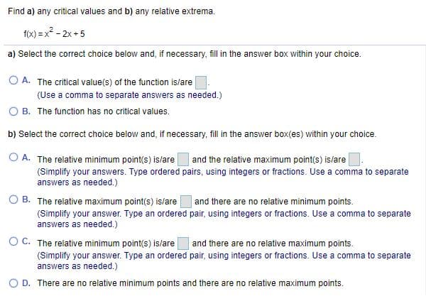 Find a) any critical values and b) any relative extrema.
f(x) = x? - 2x + 5
a) Select the correct choice below and, if necessary, fill in the answer box within your choice.
O A. The critical value(s) of the function is/are
(Use a comma to separate answers as needed.)
O B. The function has no critical values.
b) Select the correct choice below and, if necessary, fill in the answer box(es) within your choice.
O A. The relative minimum point(s) is/are
(Simplify your answers. Type ordered pairs, using integers or fractions. Use a comma to separate
and the relative maximum point(s) is/are
answers as needed.)
O B. The relative maximum point(s) is/are
(Simplify your answer. Type an ordered pair, using integers or fractions. Use a comma to separate
answers as needed.)
| and there are no relative minimum points.
O C. The relative minimum point(s) is/are
and there are no relative maximum points.
(Simplify your answer. Type an ordered pair, using integers or fractions. Use a comma to separate
answers as needed.)
O D. There are no relative minimum points and there are no relative maximum points.
