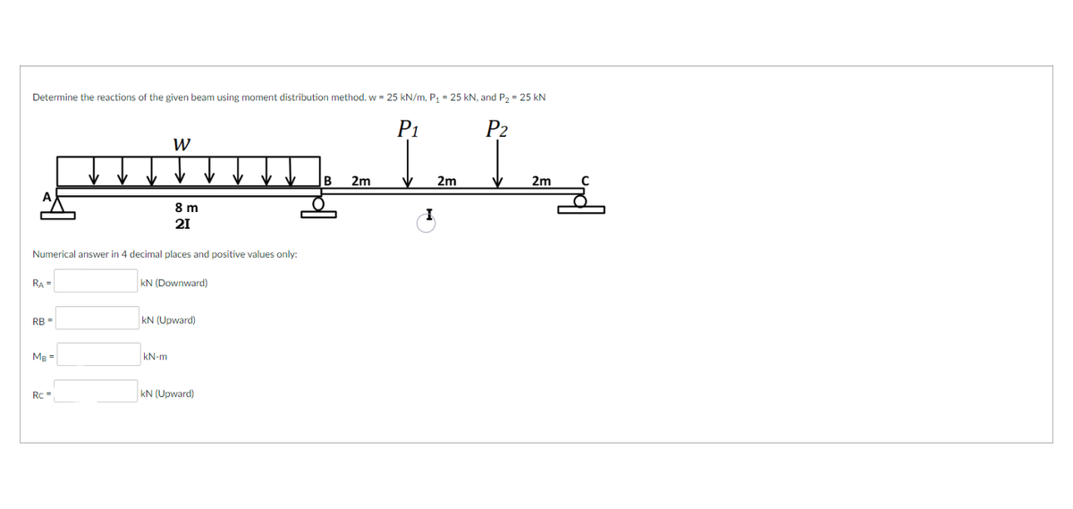 Determine the reactions of the given beam using moment distribution method. w = 25 kN/m, P₁ = 25 kN, and P₂ = 25 KN
P₁
P2
1.1
V 2m
RA=
Numerical answer in 4 decimal places and positive values only:
RB =
MB =
Rc =
W
8 m
21
kN (Downward)
kN-m
KN (Upward)
kN (Upward)
B
2m
2m
C