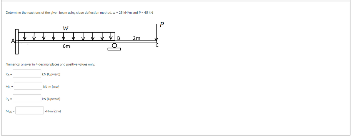 Determine the reactions of the given beam using slope deflection method. w = 25 kN/m and P = 45 kN
RA =
Numerical answer in 4 decimal places and positive values only:
MA =
RB =
MBC =
kN (Upward)
kN-m (ccw)
kN (Upward)
W
kN-m (ccw)
6m
B
2m
P