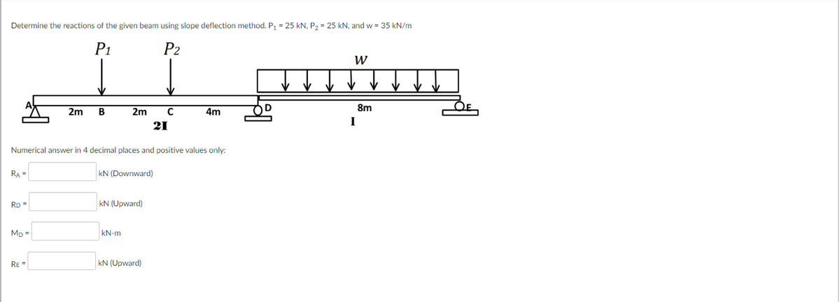 Determine the reactions of the given beam using slope deflection method. P₁ = 25 kN, P₂ = 25 kN, and w = 35 kN/m
P₁
P₂
W
I put
2m
C
RA=
RD =
MD=
2m
Numerical answer in 4 decimal places and positive values only:
RE=
B
kN (Downward)
kN (Upward)
21
kN-m
KN (Upward)
4m
D
I
8m