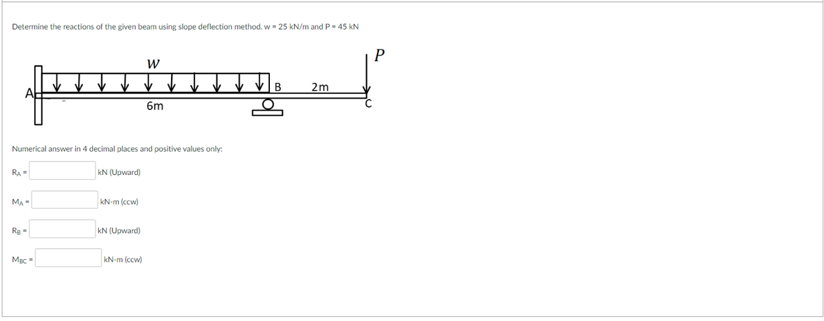 Determine the reactions of the given beam using slope deflection method. w = 25 kN/m and P = 45 kN
RA =
Numerical answer in 4 decimal places and positive values only:
MA =
R₂ =
MBC =
kN (Upward)
kN-m (ccw)
KN (Upward)
W
kN-m (ccw)
6m
B
2m