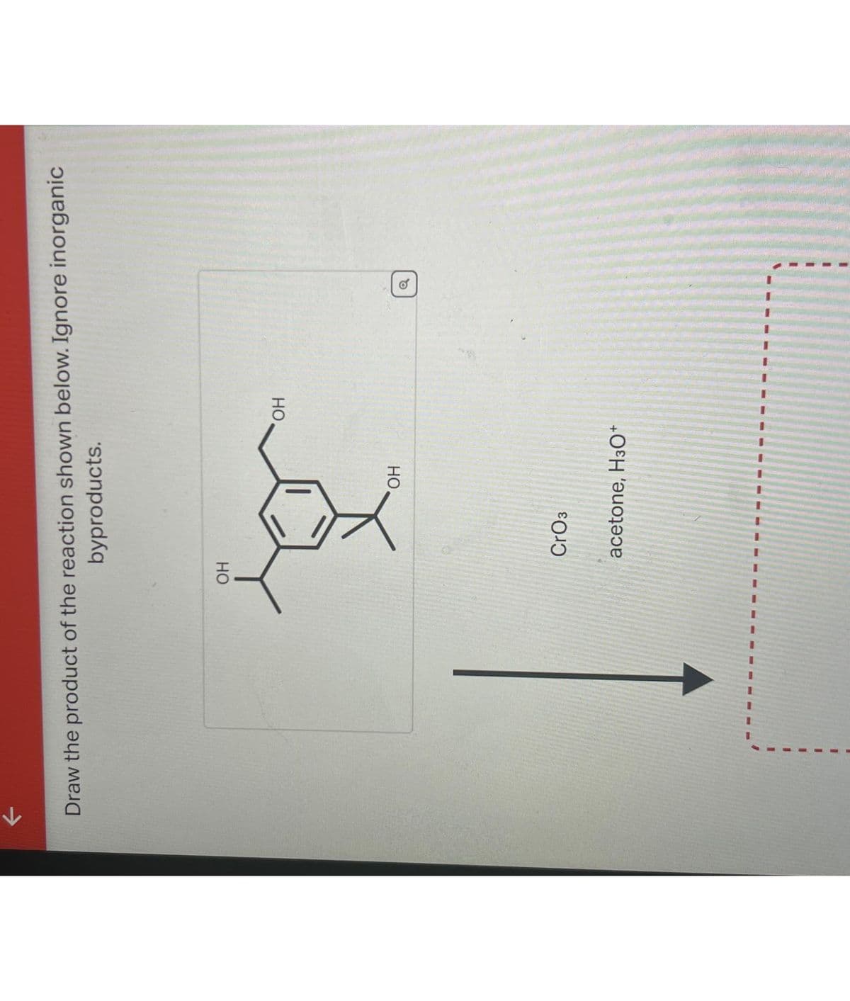 Draw the product of the reaction shown below. Ignore inorganic
byproducts.
OH
CrO3
OH
acetone, H3O+
OH
o