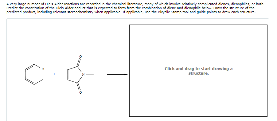 A very large number of Diels-Alder reactions are recorded in the chemical literature, many of which involve relatively complicated dienes, dienophiles, or both.
Predict the constitution of the Diels-Alder adduct that is expected to form from the combination of diene and dienophile below. Draw the structure of the
predicted product, including relevant stereochemistry when applicable. If applicable, use the Bicyclic Stamp tool and guide points to draw each structure.
Click and drag to start drawing a
structure.