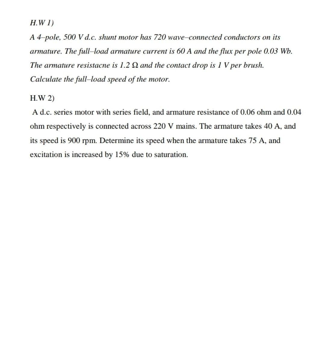 H.W 1)
A 4-pole, 500 V d.c. shunt motor has 720 wave-connected conductors on its
armature. The full-load armature current is 60 A and the flux per pole 0.03 Wb.
The armature resistacne is 1.2 Q and the contact drop is 1 V per brush.
Calculate the full-load speed of the motor.
H.W 2)
A d.c. series motor with series field, and armature resistance of 0.06 ohm and 0.04
ohm respectively is connected across 220 V mains. The armature takes 40 A, and
its speed is 900 rpm. Determine its speed when the armature takes 75 A, and
excitation is increased by 15% due to saturation.
