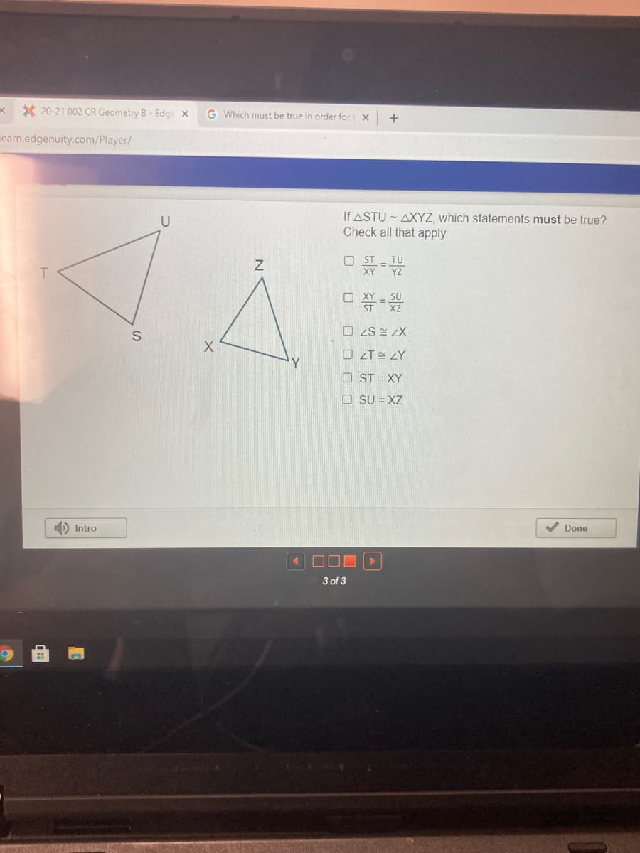 x X 20-21 002 CR Geometry B- Edge x
G Which must be true in order fort
learn.edgenuity.com/Player/
If ASTU - AXYZ, which statements must be true?
Check all that apply.
U
O ST
TU
XY
YZ
T
O XY SU
XZ
ST
O ZS LX
O zT & ¿Y
O ST = XY
O SU = XZ
) Intro
Done
3 of 3
