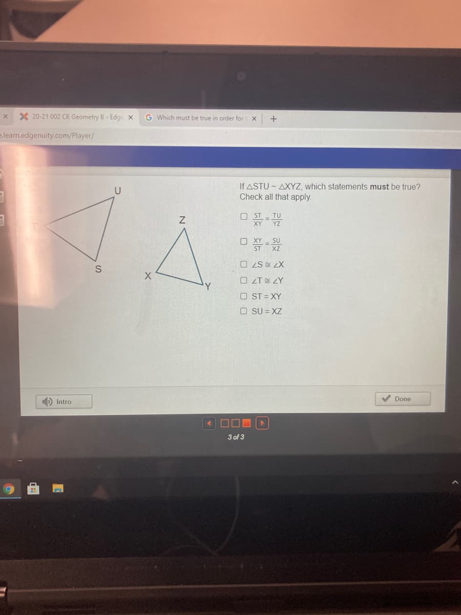 X 20-21 002 CR Geometry B - Edge x
G Which must be true in order for X
+
e.learn.edgenuity.com/Player/
If ASTU - AXYZ, which statements must be true?
Check all that apply.
O ST
TU
XY
YZ
O XY - SU
ST XZ
O ZS E LX
O ZTE ZY
Y.
O ST = XY
O SU = XZ
V Done
D Intro
3 of 3
