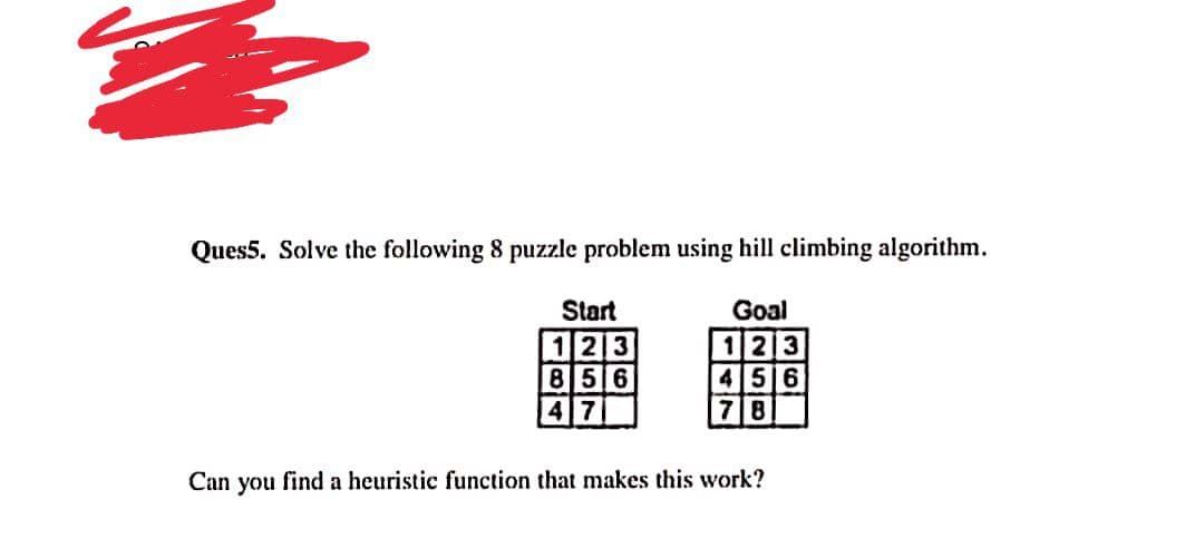 Ques5. Solve the following 8 puzzle problem using hill climbing algorithm.
Start
Goal
123
85 6
4 7
123
45 6
7 8
Can you find a heuristic function that makes this work?
