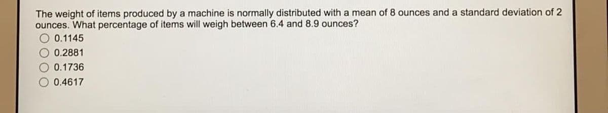 The weight of items produced by a machine is normally distributed with a mean of 8 ounces and a standard deviation of 2
ounces. What percentage of items will weigh between 6.4 and 8.9 ounces?
O 0.1145
O 0.2881
O 0.1736
O 0.4617
