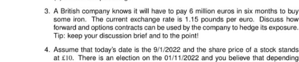 3. A British company knows it will have to pay 6 million euros in six months to buy
some iron. The current exchange rate is 1.15 pounds per euro. Discuss how
forward and options contracts can be used by the company to hedge its exposure.
Tip: keep your discussion brief and to the point!
4. Assume that today's date is the 9/1/2022 and the share price of a stock stands
at £10. There is an election on the 01/11/2022 and you believe that depending
