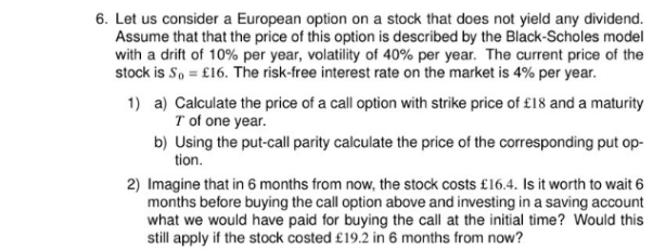 6. Let us consider a European option on a stock that does not yield any dividend.
Assume that that the price of this option is described by the Black-Scholes model
with a drift of 10% per year, volatility of 40% per year. The current price of the
stock is S, = £16. The risk-free interest rate on the market is 4% per year.
1) a) Calculate the price of a call option with strike price of £18 and a maturity
T of one year.
b) Using the put-call parity calculate the price of the corresponding put op-
tion.
2) Imagine that in 6 months from now, the stock costs £16.4. Is it worth to wait 6
months before buying the call option above and investing in a saving account
what we would have paid for buying the call at the initial time? Would this
still apply if the stock costed £19.2 in 6 months from now?
