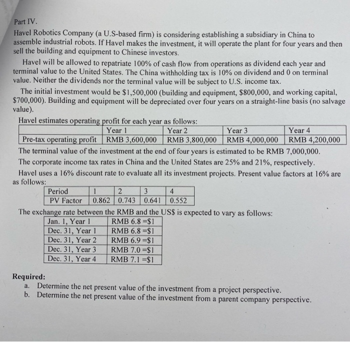 Part IV.
Havel Robotics Company (a U.S-based firm) is considering establishing a subsidiary in China to
assemble industrial robots. If Havel makes the investment, it will operate the plant for four years and then
sell the building and equipment to Chinese investors.
Havel will be allowed to repatriate 100% of cash flow from operations as dividend each year and
terminal value to the United States. The China withholding tax is 10% on dividend and 0 on terminal
value. Neither the dividends nor the terminal value will be subject to U.S. income tax.
The initial investment would be $1,500,000 (building and equipment, $800,000, and working capital,
$700,000). Building and equipment will be depreciated over four years on a straight-line basis (no salvage
value).
Havel estimates operating profit for each year as follows:
Year 1
RMB 3,600,000
Year 2
RMB 3,800,000
Year 3
Pre-tax operating profit
RMB 4,000,000
The terminal value of the investment at the end of four years is estimated to be RMB 7,000,000.
The corporate income tax rates in China and the United States are 25% and 21%, respectively.
Havel uses a 16% discount rate to evaluate all its investment projects. Present value factors at 16% are
as follows:
Period
1
2
3
4
PV Factor 0.862 0.743 0.641 0.552
Year 4
RMB 4,200,000
The exchange rate between the RMB and the US$ is expected to vary as follows:
RMB 6.8=$1
Jan. 1, Year 1
Dec. 31, Year 1
Dec. 31, Year 2
RMB 6.8 $1
RMB 6.9 $1
RMB 7.0 = $1
Dec. 31, Year 3
Dec. 31, Year 4
RMB 7.1 =$1
Required:
a. Determine the net present value of the investment from a project perspective.
b. Determine the net present value of the investment from a parent company perspective.