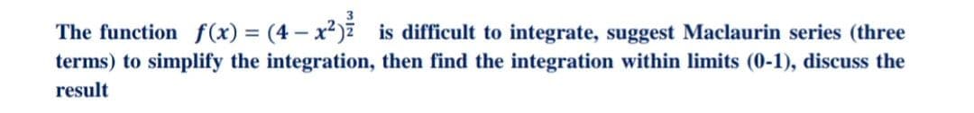 The function f(x) = (4 – x²) is difficult to integrate, suggest Maclaurin series (three
terms) to simplify the integration, then find the integration within limits (0-1), discuss the
result
