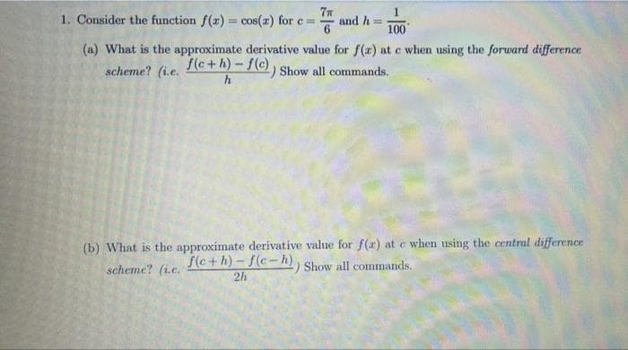 1. Consider the function f(x) = cos(x) for c=
7n
and h
%3D
100
(a) What is the approximate derivative value for f (x) at c when using the forward difference
f(c+h)-f(c) , Show all commands.
h
scheme? (i.e.
(b) What is the approximate derivative value for f(r) at e when using the central difference
f(c+h)-f(c-h)
2h
scheme? (i.e.
Show all commands.
