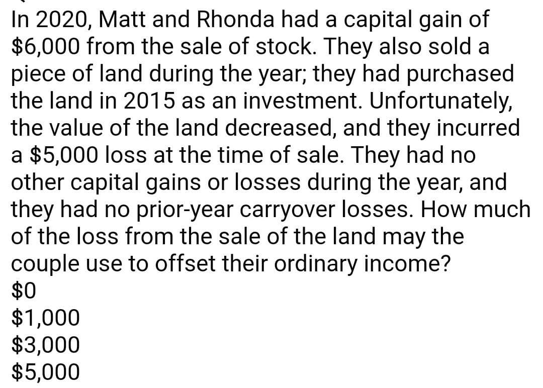 In 2020, Matt and Rhonda had a capital gain of
$6,000 from the sale of stock. They also sold a
piece of land during the year; they had purchased
the land in 2015 as an investment. Unfortunately,
the value of the land decreased, and they incurred
a $5,000 loss at the time of sale. They had no
other capital gains or losses during the year, and
they had no prior-year carryover losses. How much
of the loss from the sale of the land may the
couple use to offset their ordinary income?
$0
$1,000
$3,000
$5,000
