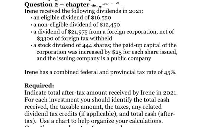 Question 2 - chapter
Irene received the following dividends in 2021:
• an eligible dividend of $16,550
•a non-eligible dividend of $12,450
•a dividend of $21,975 from a foreign corporation, net of
$3300 of foreign tax withheld
•a stock dividend of 444 shares; the paid-up capital of the
corporation was increased by $25 for each share issued,
and the issuing company is a public company
Irene has a combined federal and provincial tax rate of 45%.
Required:
Indicate total after-tax amount received by Irene in 2021.
For each investment you should identify the total cash
received, the taxable amount, the taxes, any related
dividend tax credits (if applicable), and total cash (after-
tax). Use a chart to help organize your calculations.
