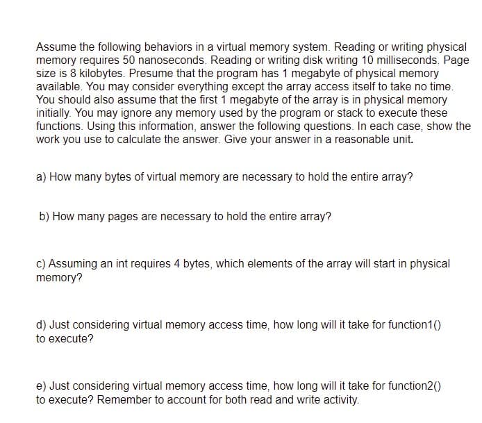 Assume the following behaviors in a virtual memory system. Reading or writing physical
memory requires 50 nanoseconds. Reading or writing disk writing 10 milliseconds. Page
size is 8 kilobytes. Presume that the program has 1 megabyte of physical memory
available. You may consider everything except the array access itself to take no time.
You should also assume that the first 1 megabyte of the array is in physical memory
initially. You may ignore any memory used by the program or stack to execute these
functions. Using this information, answer the following questions. In each case, show the
work you use to calculate the answer. Give your answer in a reasonable unit.
a) How many bytes of virtual memory are necessary to hold the entire array?
b) How many pages are necessary to hold the entire array?
c) Assuming an int requires 4 bytes, which elements of the array will start in physical
memory?
d) Just considering virtual memory access time, how long will it take for function1()
to execute?
e) Just considering virtual memory access time, how long will it take for function2()
to execute? Remember to account for both read and write activity.
