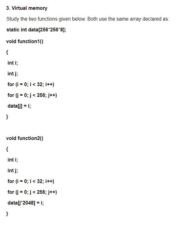 3. Virtual memory
Study the two functions given below. Both use the same array declared as:
static int data[256*256*8];
void function1()
{
int i;
int j;
for (i = 0; i < 32; i++)
for (j = 0; j< 256; j++)
data[i] = i;
}
void function2()
{
int i;
int j;
for (i = 0; i < 32; i++)
for (j = 0; j< 256; j++)
data[j*2048] = i;
}
