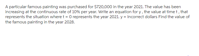 A particular famous painting was purchased for $720,000 in the year 2021. The value has been
increasing at the continuous rate of 10% per year. Write an equation for y, the value at time t, that
represents the situation where t = 0 represents the year 2021. y = Incorrect dollars Find the value of
the famous painting in the year 2028.