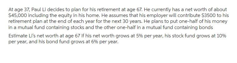 At age 37, Paul Li decides to plan for his retirement at age 67. He currently has a net worth of about
$45,000 including the equity in his home. He assumes that his employer will contribute $3500 to his
retirement plan at the end of each year for the next 30 years. He plans to put one-half of his money
in a mutual fund containing stocks and the other one-half in a mutual fund containing bonds
Estimate Li's net worth at age 67 if his net worth grows at 5% per year, his stock fund grows at 10%
per year, and his bond fund grows at 6% per year.