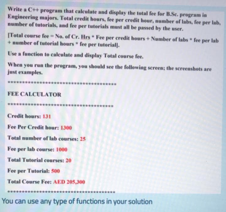 Write a C++ program that calculate and display the total fee for B.Sc. program in
Engineering majors. Total credit hours, fee per credit hour, number of labs, fee per lab,
number of tutorials, and fee per tutorials must all be passed by the user.
[Total course fee No. of Cr. Hrs Fee per credit hours+ Number of labs fee per lab
+ number of tutorial hours * fee per tutoriall.
Use a function to calculate and display Total course fee.
When you run the program, you should see the following screen; the screenshots are
just examples.
FEE CALCULATOR
Credit hours: 131
Fee Per Credit hour: 1300
Total number of lab courses: 25
Fee per lab course: 1000
Total Tutorial courses: 20
Fee per Tutorial: 500
Total Course Fee: AED 205,300
You can use any type of functions in your solution
