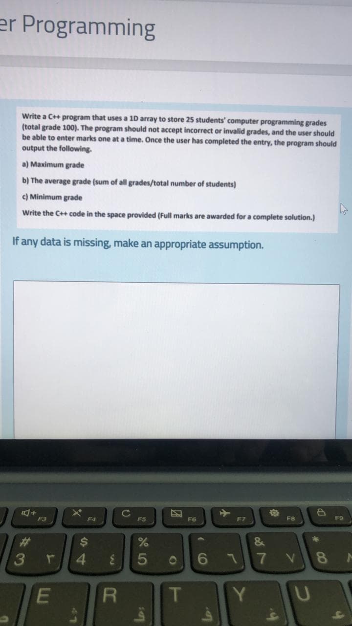 er Programming
Write a C++ program that uses a 10 array to store 25 students' computer programming grades
(total grade 100). The program should not accept incorrect or invalid grades, and the user should
be able to enter marks one at a time. Once the user has completed the entry, the program should
output the following.
a) Maximum grade
b) The average grade (sum of all grades/total number of students)
c) Minimum grade
Write the C++ code in the space provided (Full marks are awarded for a complete solution.)
If any data is missing, make an appropriate assumption.
C
F5
F3
F4
F6
F7
F8
F9
%23
%24
4.
3.
01
6.
061
T
Y
