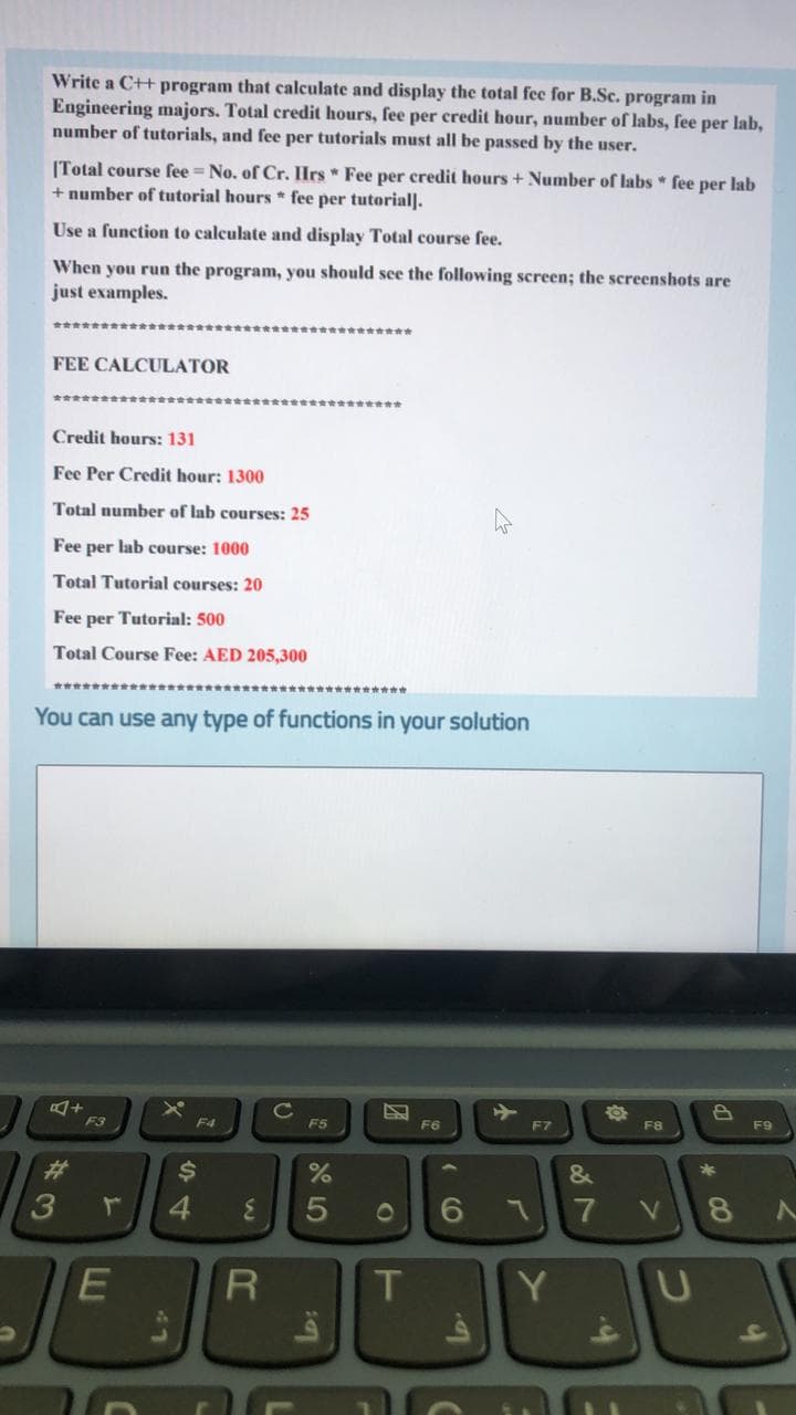 Write a C++ program that calculate and display the total fec for B.Sc. program in
Engineering majors. Total credit hours, fee per credit hour, number of labs, fee per lab,
number of tutorials, and fee per tutorials must all be passed by the user.
(Total course fee = No. of Cr. Hrs * Fee per credit hours + Number of labs * fee per lab
+ number of tutorial hours * fee per tutorial].
Use a function to calculate and display Total course fee.
When you run the program, you should see the following screen; the screenshots are
just examples.
FEE CALCULATOR
金会會 會
Credit hours: 131
Fee Per Credit hour: 1300
Total number of lab courses: 25
Fee per lab course: 1000
Total Tutorial courses: 20
Fee per Tutorial: 500
Total Course Fee: AED 205,300
You can use any type of functions in your solution
因+
F3
->
F7
F4
F5
F6
F8
F9
%23
$4
&
4
3.
01
7
V
8.
E
T
Y
* 00
41
