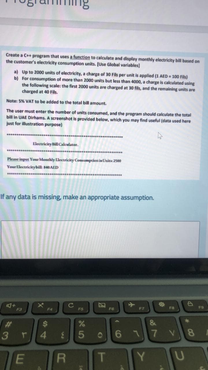 Create a C++ program that uses a function to calculate and display monthly electricity bill based on
the customer's electricity consumption units. [Use Global variables]
a) Up to 2000 units of electricity, a charge of 30 Fils per unit is applied (1 AED 100 Fils)
b) For consumption of more than 2000 units but less than 4000, a charge is calculated using
the following scale: the first 2000 units are charged at 30 fils, and the remaining units are
charged at 40 Fils.
Note: 5% VAT to be added to the total bill amount.
The user must enter the number of units consumed, and the program should calculate the total
bill in UAE Dirhams. A screenshot is provided below, which you may find useful (data used here
just for illustration purpose)
Electricity Bill Calculator.
Please input Your Monthly Electricity ConsumptioninUnits:2500
Your Electricitybill: 840AED
If any data is missing, make an appropriate assumption.
ED
F9
F3
F4
F5
F6
F7
F8
23
3
&
4
1
5V
8.
E
T
Y.
7
5
