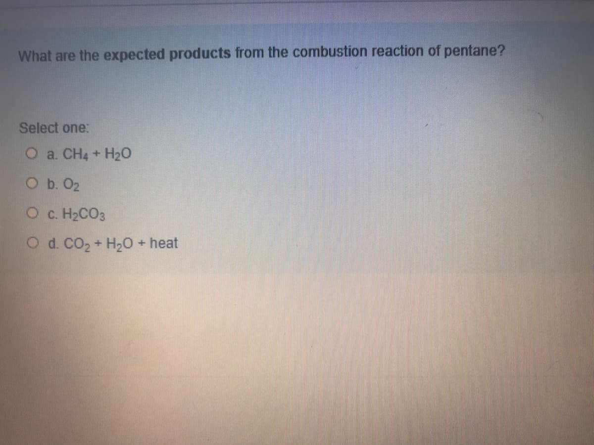 What are the expected products from the combustion reaction of pentane?
Select one:
O a. CH4 + H2O
O b. O2
O c. H2CO3
O d. CO2 + H2O heat
