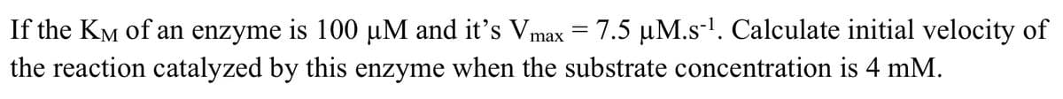 If the KM of an enzyme is 100 µM and it's Vmax = 7.5 µM.s-'. Calculate initial velocity of
the reaction catalyzed by this enzyme when the substrate concentration is 4 mM.
