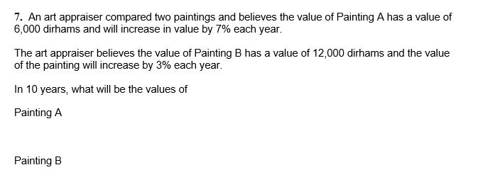 7. An art appraiser compared two paintings and believes the value of Painting A has a value of
6,000 dirhams and will increase in value by 7% each year.
The art appraiser believes the value of Painting B has a value of 12,000 dirhams and the value
of the painting will increase by 3% each year.
In 10 years, what will be the values of
Painting A
Painting B
