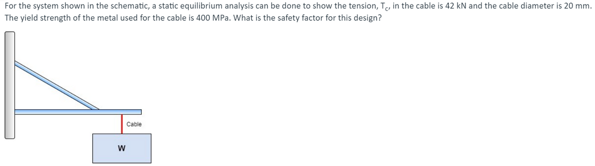 For the system shown in the schematic, a static equilibrium analysis can be done to show the tension, T, in the cable is 42 kN and the cable diameter is 20 mm.
The yield strength of the metal used for the cable is 400 MPa. What is the safety factor for this design?
Cable
W
