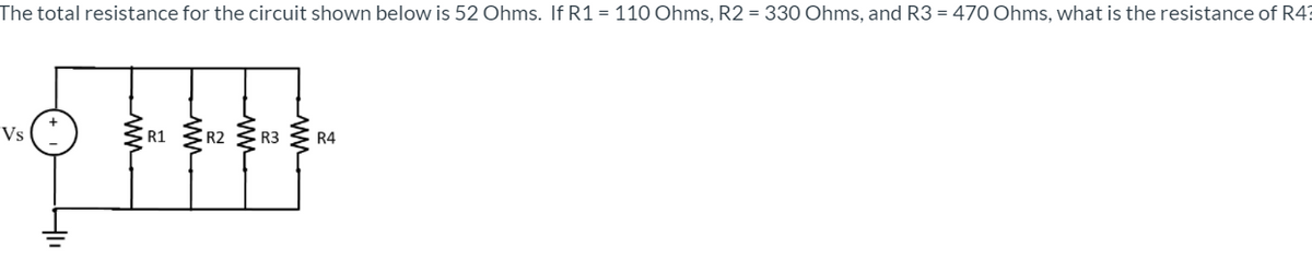 The total resistance for the circuit shown below is 52 Ohms. If R1 = 110 Ohms, R2 = 330 Ohms, and R3 = 470 Ohms, what is the resistance of R4:
R1 R2
Vs
R3
R4
