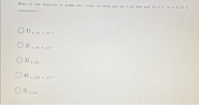 What is the density in grama per liter of neon gas at 3.00 kPa and 20.0°C in a 2.00 L
container?
O 1)
3.31 10
O 2)
2.49 10
1.26
4)
1.245 x 10
5)
2.52
