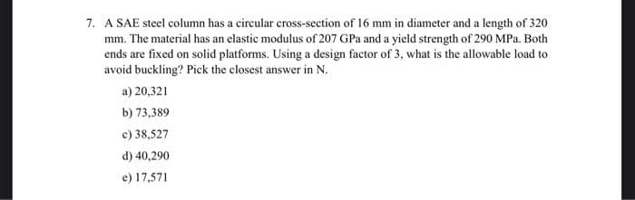 7. A SAE steel column has a circular cross-section of 16 mm in diameter and a length of 320
mm. The material has an elastic modulus of 207 GPa and a yield strength of 290 MPa. Both
ends are fixed on solid platforms. Using a design factor of 3, what is the allowable load to
avoid buckling? Pick the closest answer in N.
a) 20,321
b) 73,389
c) 38,527
d) 40,290
e) 17,571
