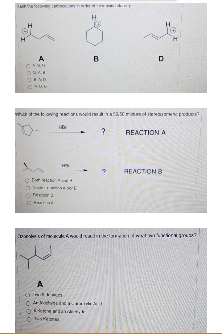 Rank the following carbocations in order of increasing stability.
+)
H.
A
B
D
O A, B, D
O D, A, B
O B, A D
O A, D, B
Which of the following reactions would result in a 50/50 mixture of stereoisomeric products?
HBr
REACTION A
HBr
?
REACTION B
O Both reaction A and B
O Neither reaction A nor B
O Reaction B
O ReactionA
Ozonolysis of molecule A would result in the formation of what two functional groups?
A
O Two Aldehydes
O An Aldehyde and a Carboxylic Acid
O A Ketone and an Aldehyde
O Two Ketones
