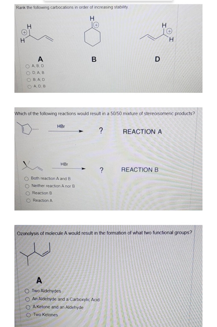 Rank the following carbocations in order of increasing stability.
H
H.
A
D
O A, B, D
O D, A, B
O B, A D
O A, D, B
Which of the following reactions would result in a 50/50 mixture of stereoisomeric products?
HBr
?
.....
REACTION A
HBr
?
REACTION B
O Both reaction A and B
O Neither reaction A nor B
O Reaction B
O Reaction A
Ozonolysis of molecule A would result in the formation of what two functional groups?
A
O Two Aldehydes
O An Aldehyde and a Carboxylic Acid
O A Ketone and an Aldehyde
O Two Ketones
